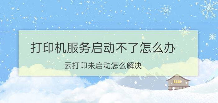 打印机服务启动不了怎么办 云打印未启动怎么解决？